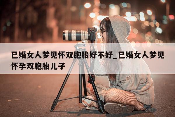 已婚女人梦见怀双胞胎好不好_已婚女人梦见怀孕双胞胎儿子 - 第 1 张图片 - 新易生活风水网