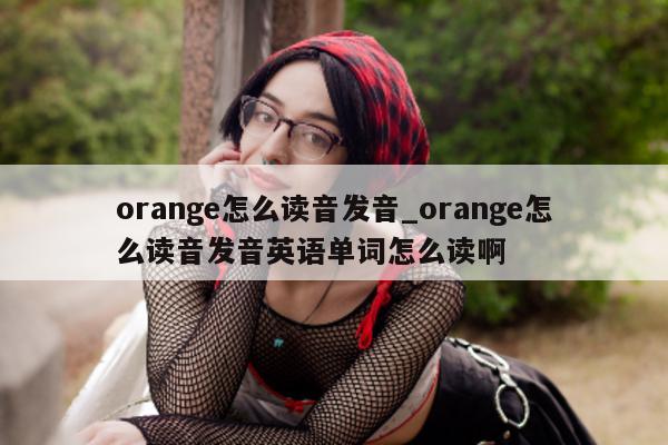 orange 怎么读音发音_orange 怎么读音发音英语单词怎么读啊 - 第 1 张图片 - 新易生活风水网