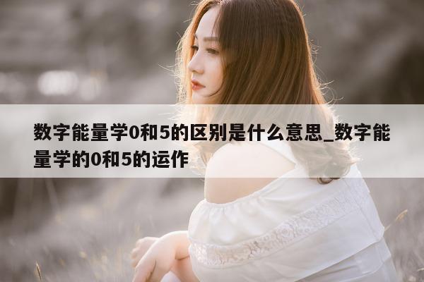 数字能量学 0 和 5 的区别是什么意思_数字能量学的 0 和 5 的运作 - 第 1 张图片 - 新易生活风水网