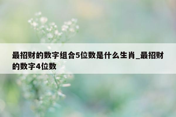 最招财的数字组合 5 位数是什么生肖_最招财的数字 4 位数 - 第 1 张图片 - 新易生活风水网