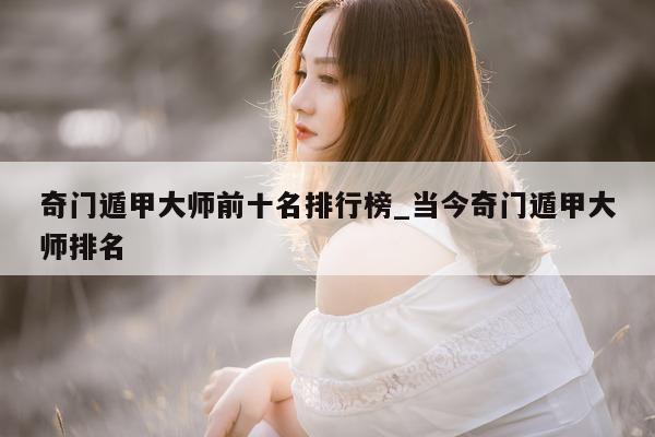 奇门遁甲大师前十名排行榜_当今奇门遁甲大师排名 - 第 1 张图片 - 新易生活风水网