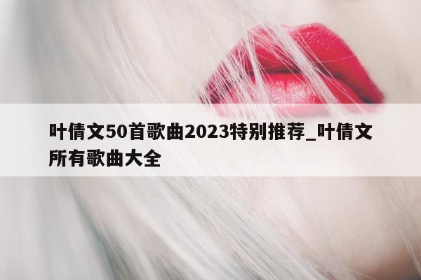 叶倩文 50 首歌曲 2023 特别推荐_叶倩文所有歌曲大全 - 第 1 张图片 - 新易生活风水网