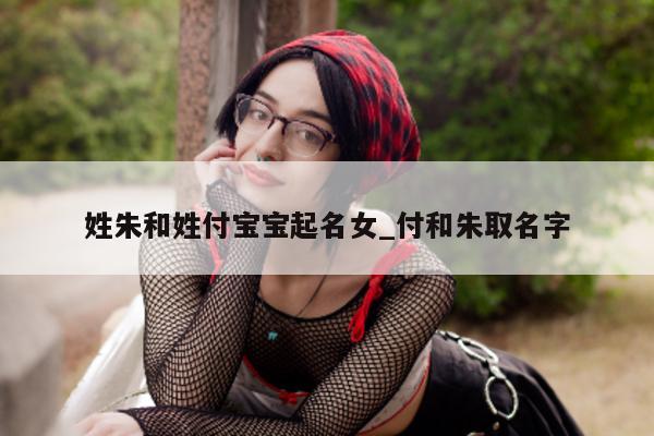 姓朱和姓付宝宝起名女_付和朱取名字 - 第 1 张图片 - 新易生活风水网