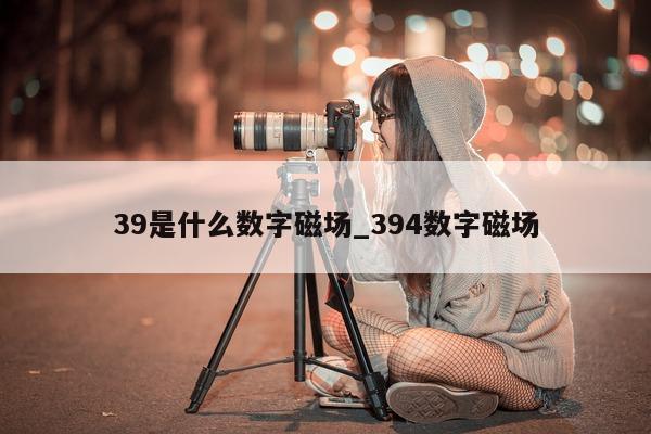 39 是什么数字磁场_394 数字磁场 - 第 1 张图片 - 新易生活风水网