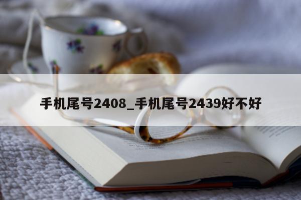 手机尾号 2408_手机尾号 2439 好不好 - 第 1 张图片 - 新易生活风水网