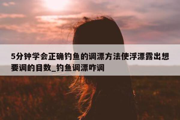 5 分钟学会正确钓鱼的调漂方法使浮漂露出想要调的目数_钓鱼调漂咋调 - 第 1 张图片 - 新易生活风水网