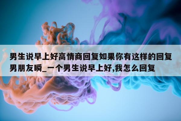 男生说早上好高情商回复如果你有这样的回复男朋友瞬_一个男生说早上好, 我怎么回复 - 第 1 张图片 - 新易生活风水网