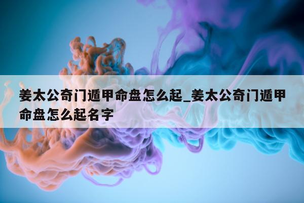 姜太公奇门遁甲命盘怎么起_姜太公奇门遁甲命盘怎么起名字 - 第 1 张图片 - 新易生活风水网