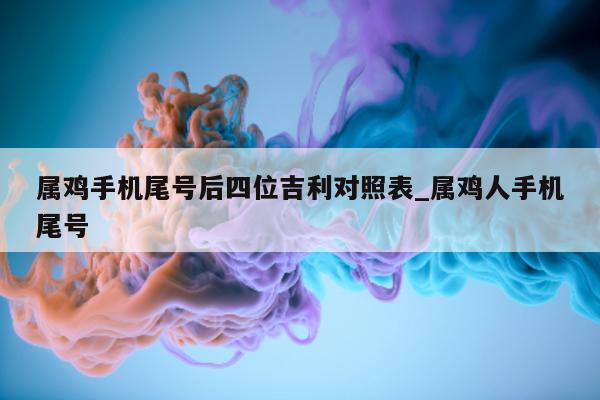 属鸡手机尾号后四位吉利对照表_属鸡人手机尾号 - 第 1 张图片 - 新易生活风水网