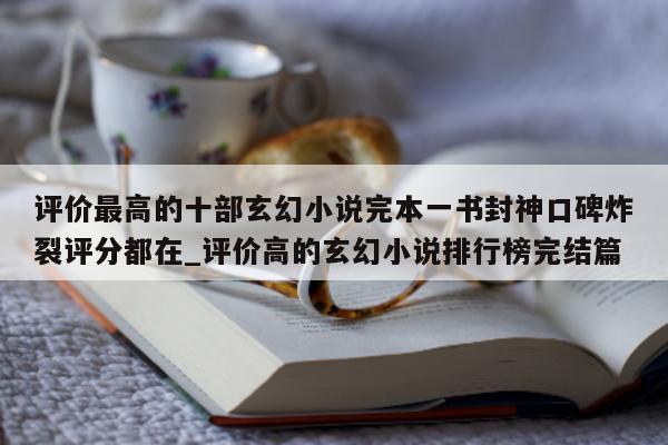 评价最高的十部玄幻小说完本一书封神口碑炸裂评分都在_评价高的玄幻小说排行榜完结篇 - 第 1 张图片 - 新易生活风水网