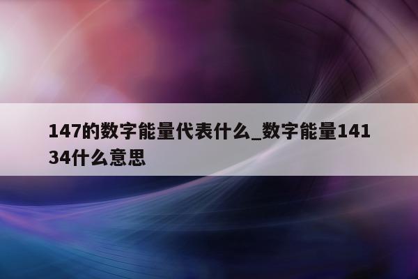 147 的数字能量代表什么_数字能量 14134 什么意思 - 第 1 张图片 - 新易生活风水网