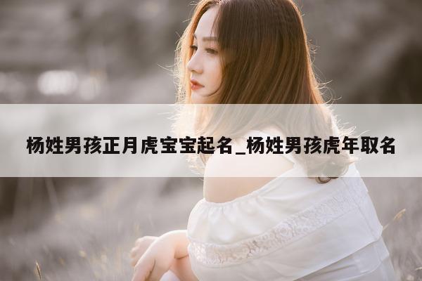 杨姓男孩正月虎宝宝起名_杨姓男孩虎年取名 - 第 1 张图片 - 新易生活风水网