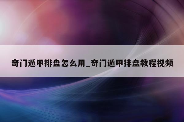 奇门遁甲排盘怎么用_奇门遁甲排盘教程视频 - 第 1 张图片 - 新易生活风水网