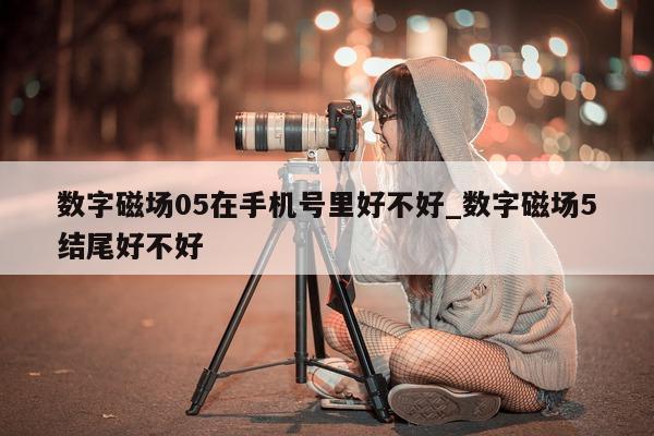 数字磁场 05 在手机号里好不好_数字磁场 5 结尾好不好 - 第 1 张图片 - 新易生活风水网