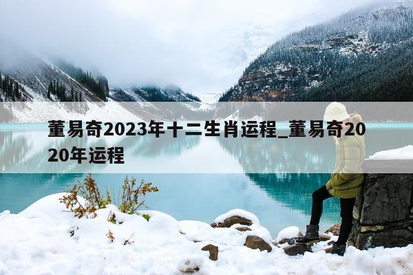 董易奇 2023 年十二生肖运程_董易奇 2020 年运程 - 第 1 张图片 - 新易生活风水网