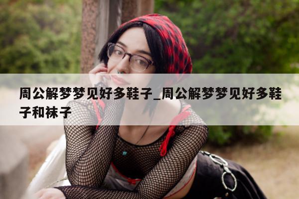 周公解梦梦见好多鞋子_周公解梦梦见好多鞋子和袜子 - 第 1 张图片 - 新易生活风水网