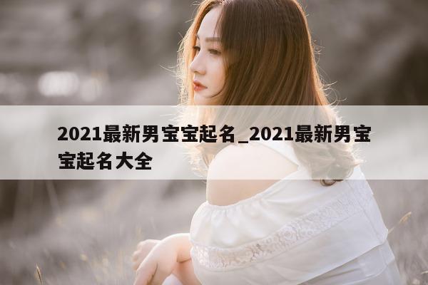 2021 最新男宝宝起名_2021 最新男宝宝起名大全 - 第 1 张图片 - 新易生活风水网