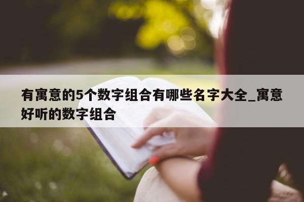 有寓意的 5 个数字组合有哪些名字大全_寓意好听的数字组合 - 第 1 张图片 - 新易生活风水网