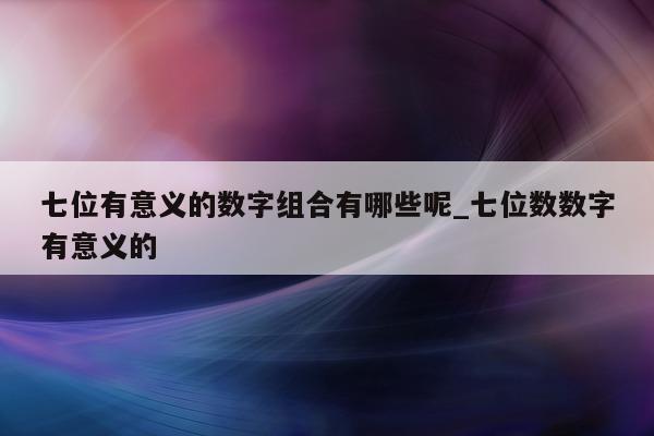 七位有意义的数字组合有哪些呢_七位数数字有意义的 - 第 1 张图片 - 新易生活风水网