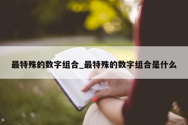 最特殊的数字组合_最特殊的数字组合是什么 - 第 1 张图片 - 新易生活风水网