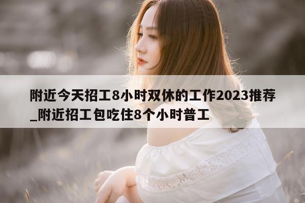 附近今天招工 8 小时双休的工作 2023 推荐_附近招工包吃住 8 个小时普工 - 第 1 张图片 - 新易生活风水网