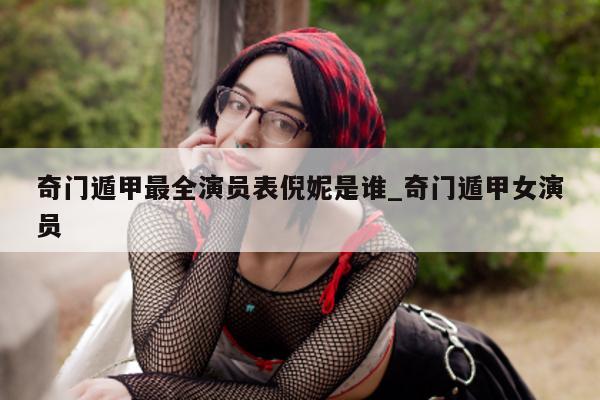 奇门遁甲最全演员表倪妮是谁_奇门遁甲女演员 - 第 1 张图片 - 新易生活风水网