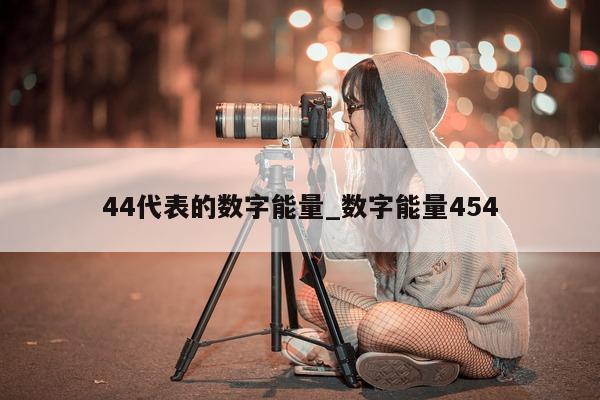 44 代表的数字能量_数字能量 454- 第 1 张图片 - 新易生活风水网