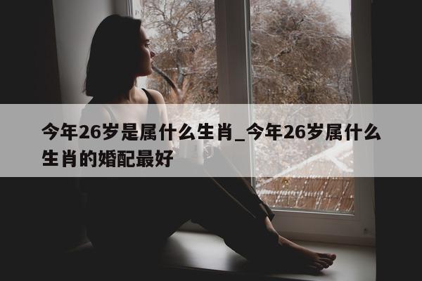 今年 26 岁是属什么生肖_今年 26 岁属什么生肖的婚配最好 - 第 1 张图片 - 新易生活风水网