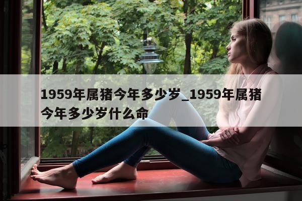 1959 年属猪今年多少岁_1959 年属猪今年多少岁什么命 - 第 1 张图片 - 新易生活风水网