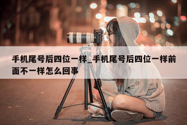 手机尾号后四位一样_手机尾号后四位一样前面不一样怎么回事 - 第 1 张图片 - 新易生活风水网