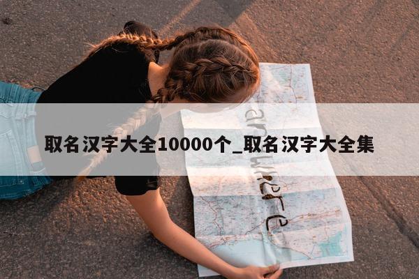 取名汉字大全 10000 个_取名汉字大全集 - 第 1 张图片 - 新易生活风水网