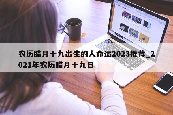 农历腊月十九出生的人命运 2023 推荐_2021 年农历腊月十九日 - 第 1 张图片 - 新易生活风水网