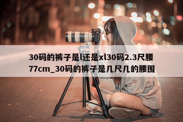 30 码的裤子是 l 还是 xl30 码 2.3 尺腰 77cm_30 码的裤子是几尺几的腰围 - 第 1 张图片 - 新易生活风水网