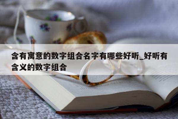 含有寓意的数字组合名字有哪些好听_好听有含义的数字组合 - 第 1 张图片 - 新易生活风水网