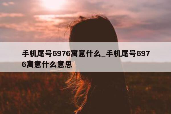 手机尾号 6976 寓意什么_手机尾号 6976 寓意什么意思 - 第 1 张图片 - 新易生活风水网