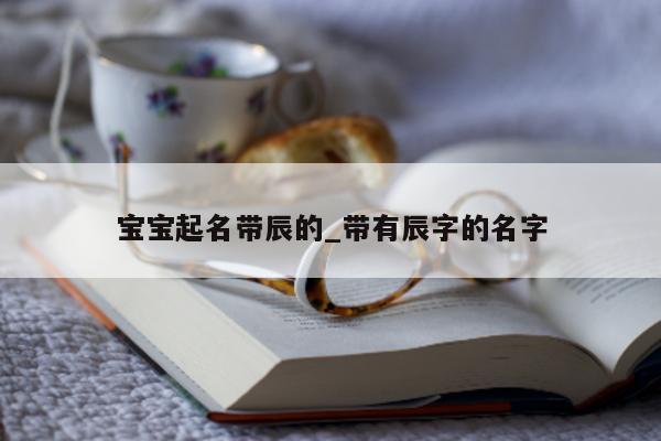 宝宝起名带辰的_带有辰字的名字 - 第 1 张图片 - 新易生活风水网