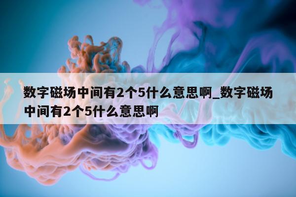 数字磁场中间有 2 个 5 什么意思啊_数字磁场中间有 2 个 5 什么意思啊 - 第 1 张图片 - 新易生活风水网