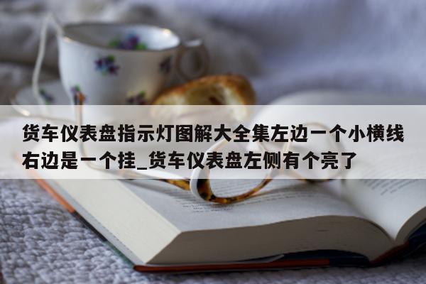 货车仪表盘指示灯图解大全集左边一个小横线右边是一个挂_货车仪表盘左侧有个亮了 - 第 1 张图片 - 新易生活风水网