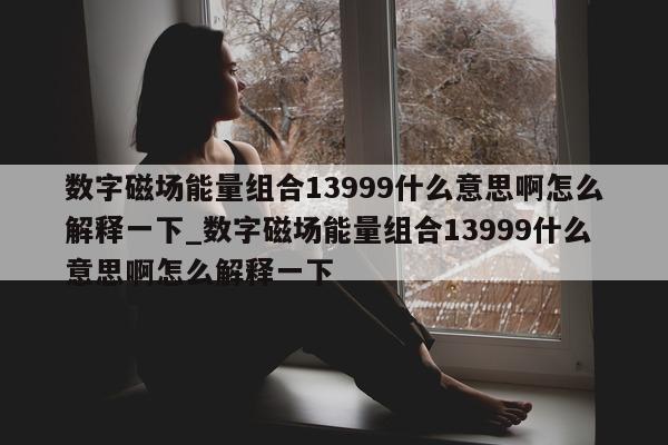 数字磁场能量组合 13999 什么意思啊怎么解释一下_数字磁场能量组合 13999 什么意思啊怎么解释一下 - 第 1 张图片 - 新易生活风水网