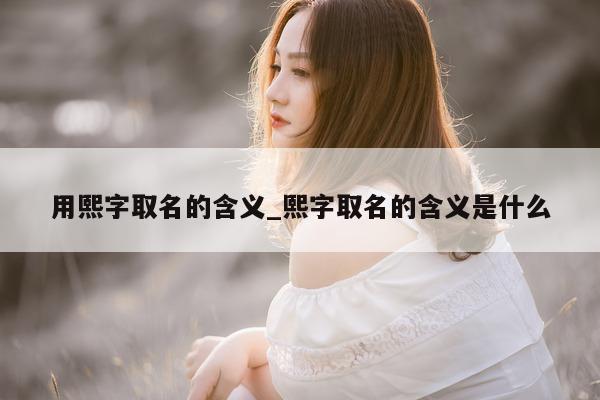 用熙字取名的含义_熙字取名的含义是什么 - 第 1 张图片 - 新易生活风水网