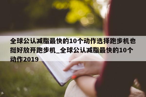 全球公认减脂最快的 10 个动作选择跑步机也挺好放开跑步机_全球公认减脂最快的 10 个动作 2019- 第 1 张图片 - 新易生活风水网