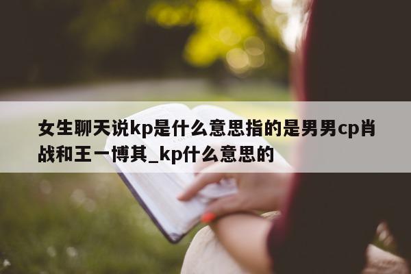 女生聊天说 kp 是什么意思指的是男男 cp 肖战和王一博其_kp 什么意思的 - 第 1 张图片 - 新易生活风水网