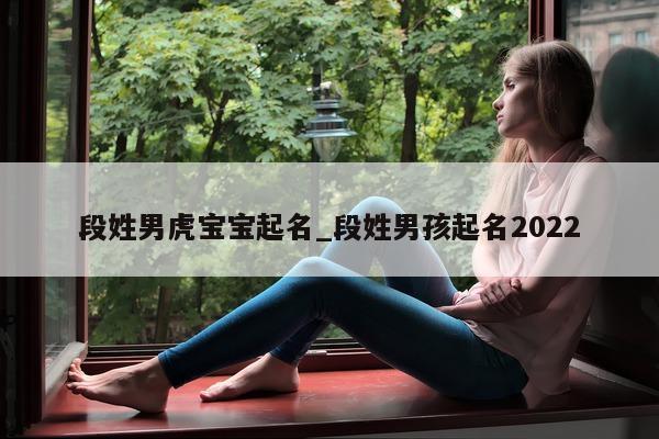 段姓男虎宝宝起名_段姓男孩起名 2022- 第 1 张图片 - 新易生活风水网