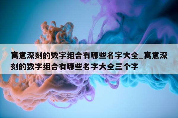 寓意深刻的数字组合有哪些名字大全_寓意深刻的数字组合有哪些名字大全三个字 - 第 1 张图片 - 新易生活风水网