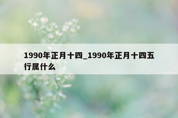 1990 年正月十四_1990 年正月十四五行属什么 - 第 1 张图片 - 新易生活风水网