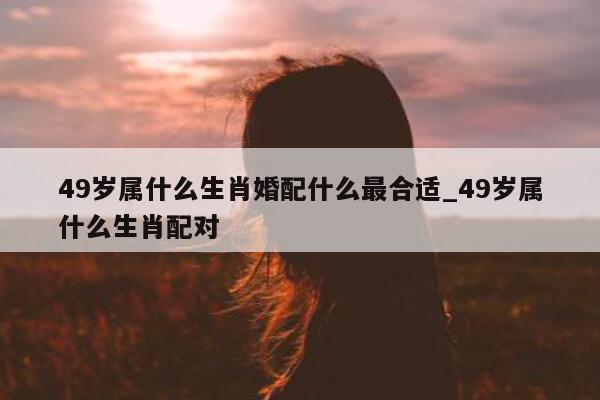 49 岁属什么生肖婚配什么最合适_49 岁属什么生肖配对 - 第 1 张图片 - 新易生活风水网