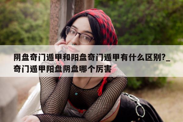 阴盘奇门遁甲和阳盘奇门遁甲有什么区别?_奇门遁甲阳盘阴盘哪个厉害 - 第 1 张图片 - 新易生活风水网