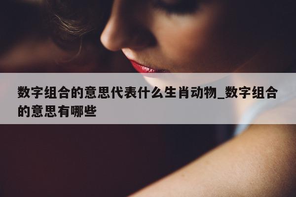 数字组合的意思代表什么生肖动物_数字组合的意思有哪些 - 第 1 张图片 - 新易生活风水网