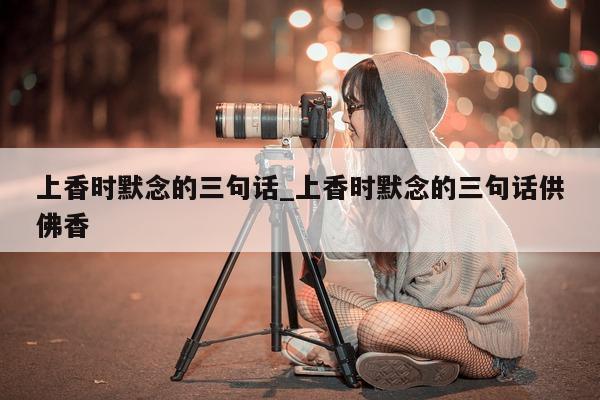 上香时默念的三句话_上香时默念的三句话供佛香 - 第 1 张图片 - 新易生活风水网