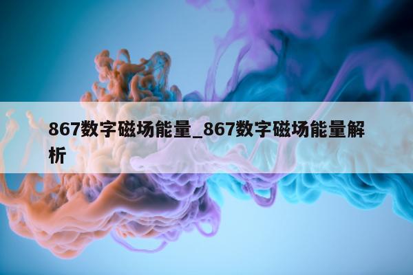 867 数字磁场能量_867 数字磁场能量解析 - 第 1 张图片 - 新易生活风水网